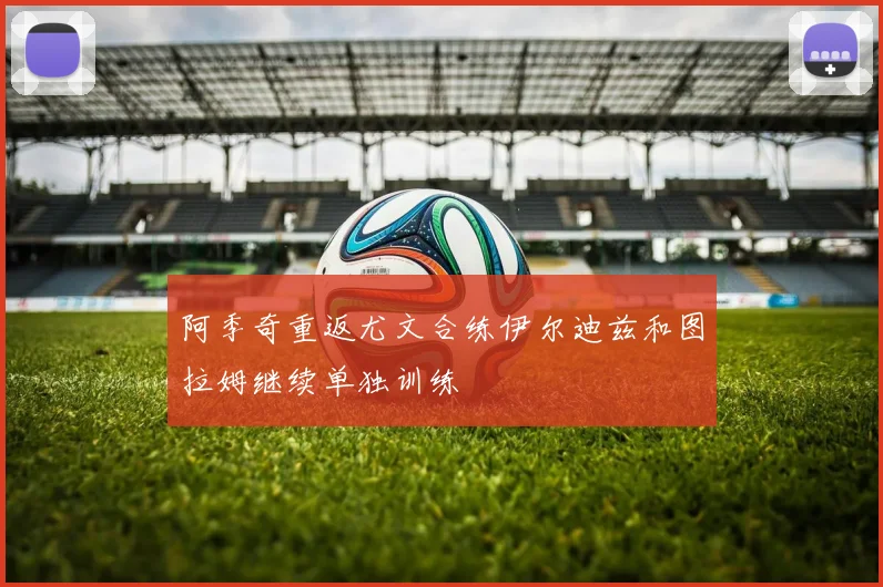 阿季奇重返尤文合练伊尔迪兹和图拉姆继续单独训练