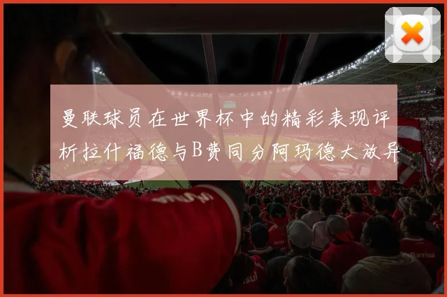 曼联球员在世界杯中的精彩表现评析拉什福德与B费同分阿玛德大放异彩