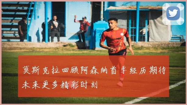 莫斯克拉回顾阿森纳首季经历期待未来更多精彩时刻