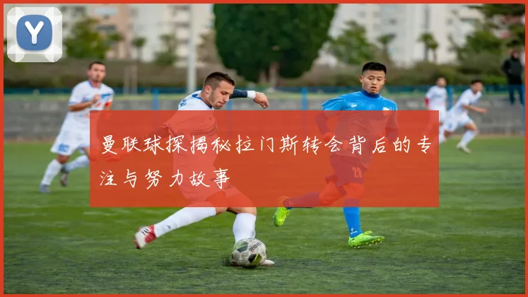 曼联球探揭秘拉门斯转会背后的专注与努力故事
