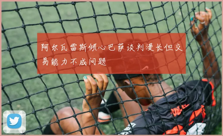 阿尔瓦雷斯倾心巴萨谈判漫长但交易能力不成问题