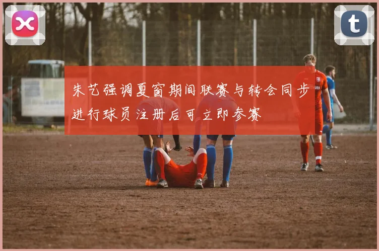 朱艺强调夏窗期间联赛与转会同步进行球员注册后可立即参赛