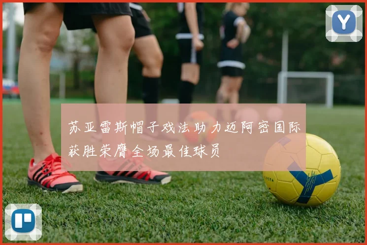 苏亚雷斯帽子戏法助力迈阿密国际获胜荣膺全场最佳球员