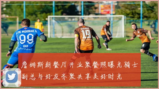 詹姆斯新餐厅开业聚餐照曝光骑士副总与好友齐聚共享美好时光