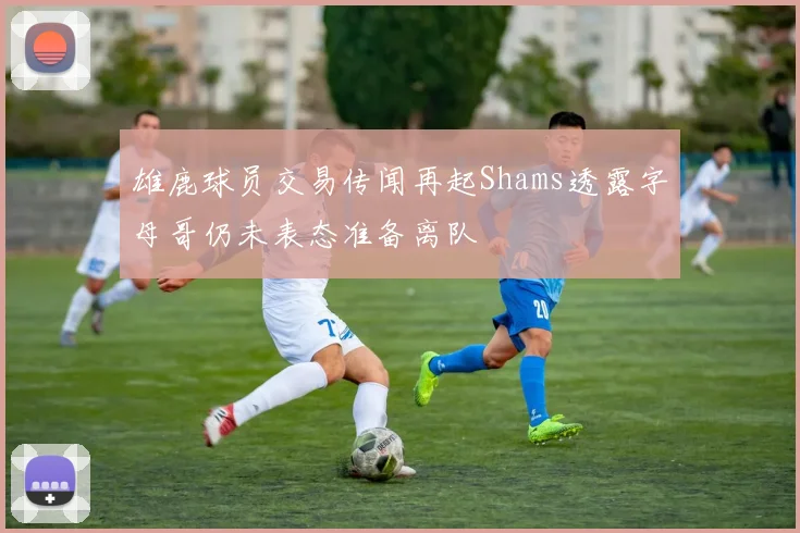 雄鹿球员交易传闻再起Shams透露字母哥仍未表态准备离队