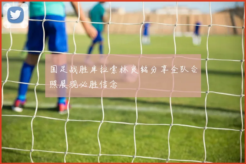 国足战胜库拉索林良铭分享全队合照展现必胜信念