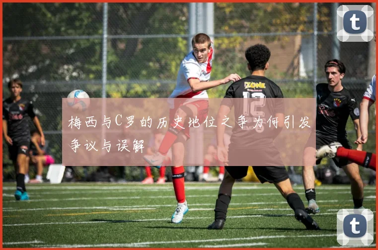 梅西与C罗的历史地位之争为何引发争议与误解