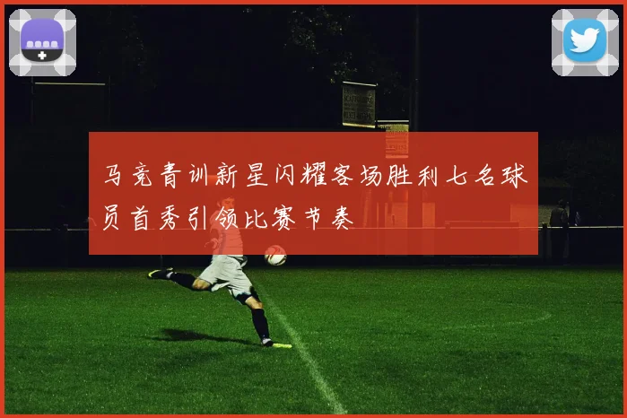 马竞青训新星闪耀客场胜利七名球员首秀引领比赛节奏