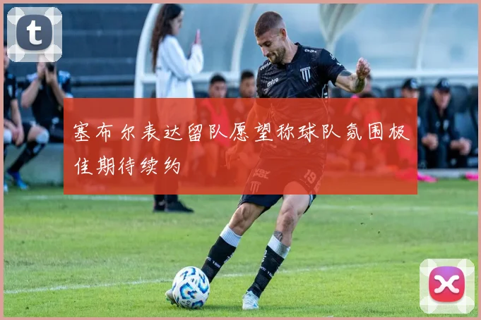 塞布尔表达留队愿望称球队氛围极佳期待续约