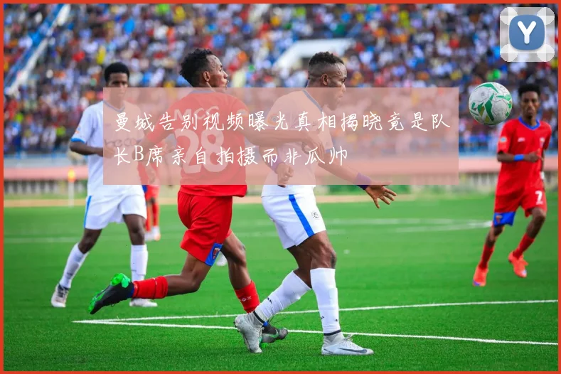 曼城告别视频曝光真相揭晓竟是队长B席亲自拍摄而非瓜帅