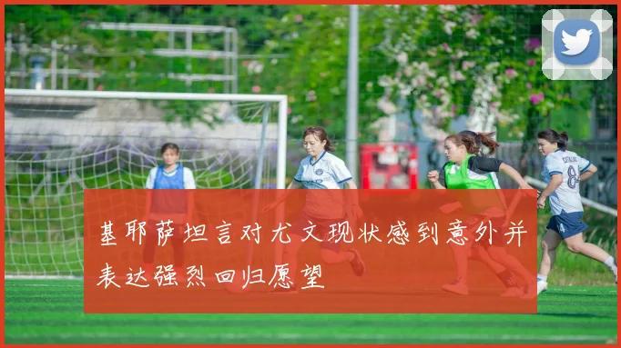 基耶萨坦言对尤文现状感到意外并表达强烈回归愿望