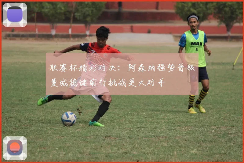 联赛杯精彩对决：阿森纳强势晋级曼城稳健前行挑战更大对手