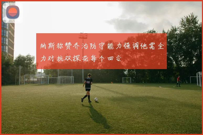 纳斯称赞乔治防守能力强调他需全力对抗双探花每个回合