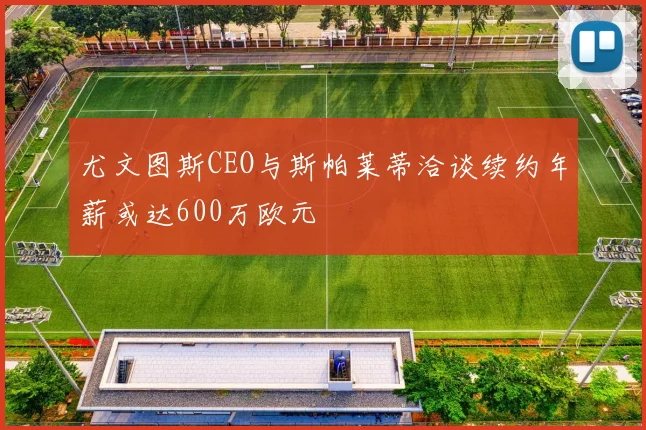 尤文图斯CEO与斯帕莱蒂洽谈续约年薪或达600万欧元