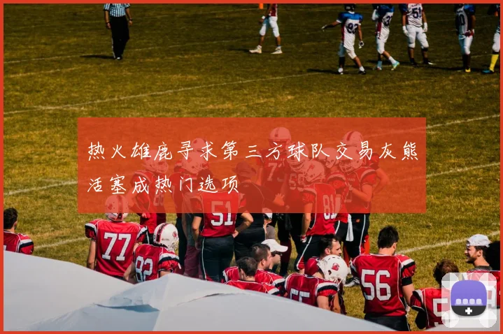 热火雄鹿寻求第三方球队交易灰熊活塞成热门选项