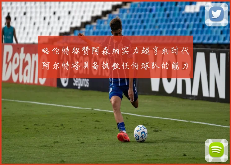 略伦特称赞阿森纳实力超亨利时代阿尔特塔具备执教任何球队的能力