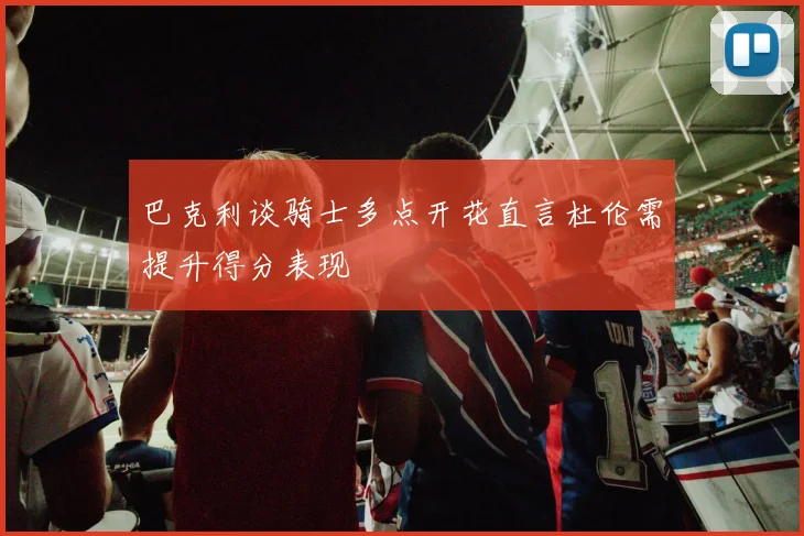 巴克利谈骑士多点开花直言杜伦需提升得分表现