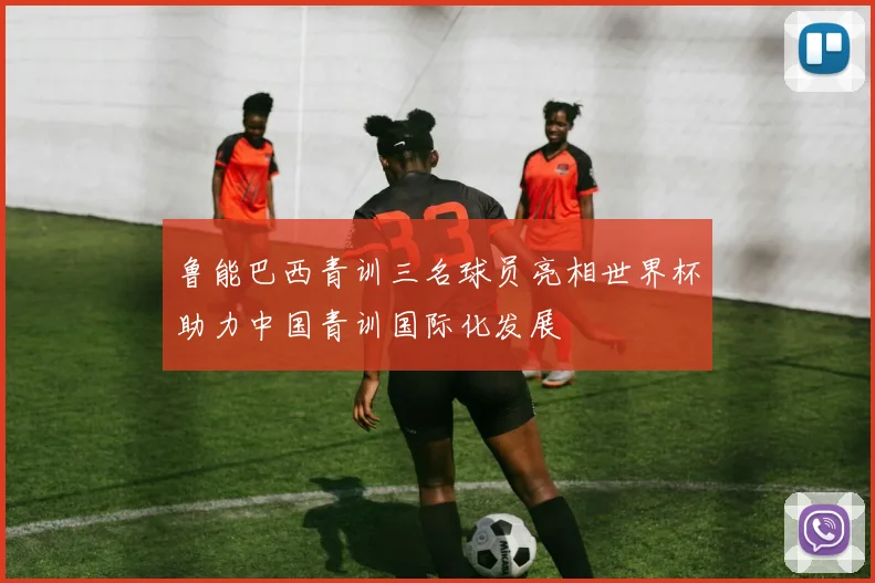 鲁能巴西青训三名球员亮相世界杯助力中国青训国际化发展