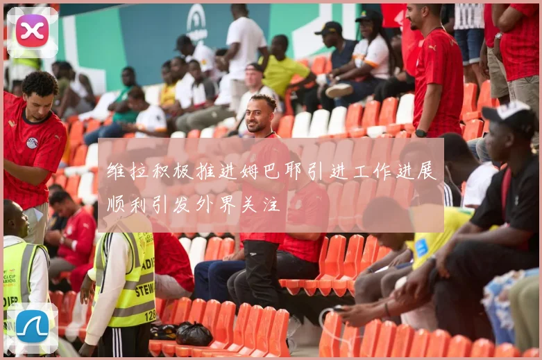 维拉积极推进姆巴耶引进工作进展顺利引发外界关注