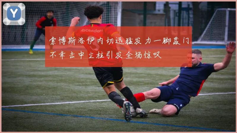 索博斯洛伊内切迅猛发力一脚轰门不幸击中立柱引发全场惊叹