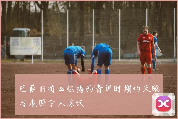 巴萨旧将回忆梅西青训时期的天赋与表现令人惊叹