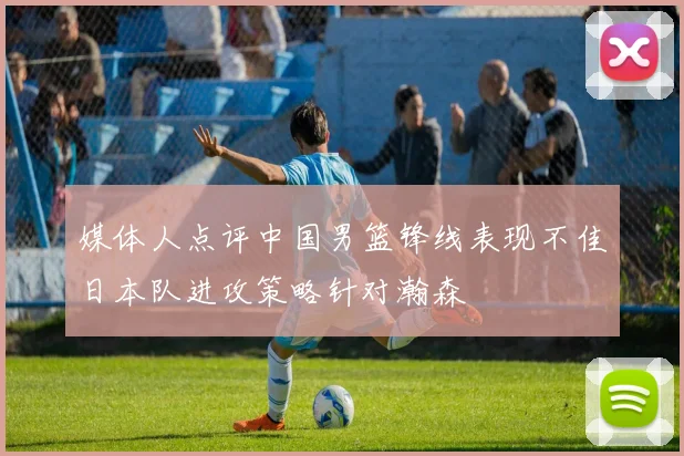 媒体人点评中国男篮锋线表现不佳日本队进攻策略针对瀚森